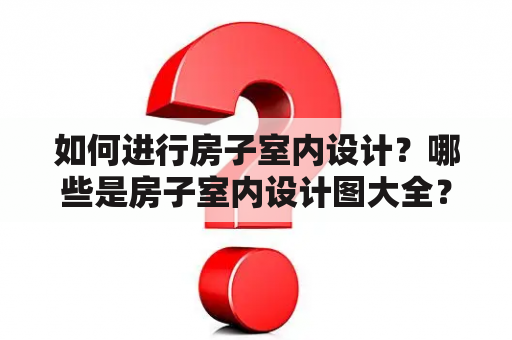 如何进行房子室内设计？哪些是房子室内设计图大全？如何选择最好的房子室内设计方案？