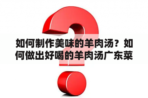 如何制作美味的羊肉汤？如何做出好喝的羊肉汤广东菜？