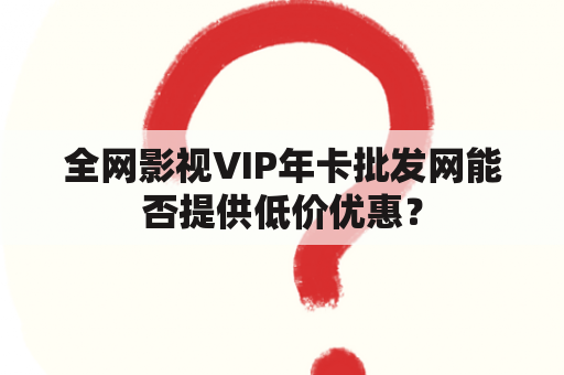 全网影视VIP年卡批发网能否提供低价优惠？