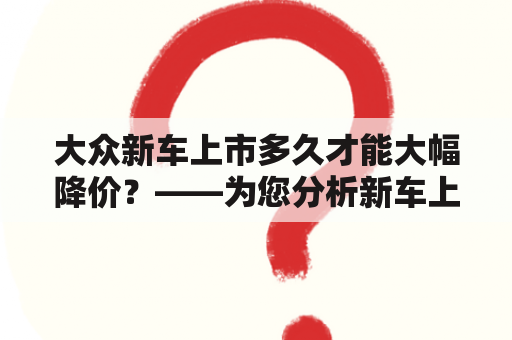 大众新车上市多久才能大幅降价？——为您分析新车上市价格变化原因