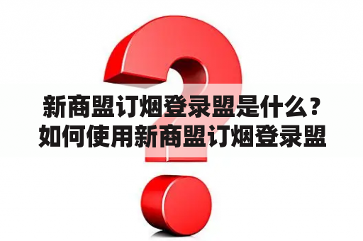 新商盟订烟登录盟是什么？如何使用新商盟订烟登录盟来订购烟草产品？