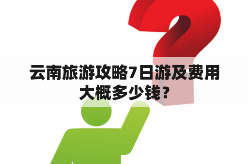 云南旅游攻略7日游及费用大概多少钱？