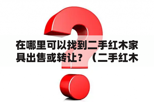 在哪里可以找到二手红木家具出售或转让？（二手红木家具出售，二手红木家具出售转让）