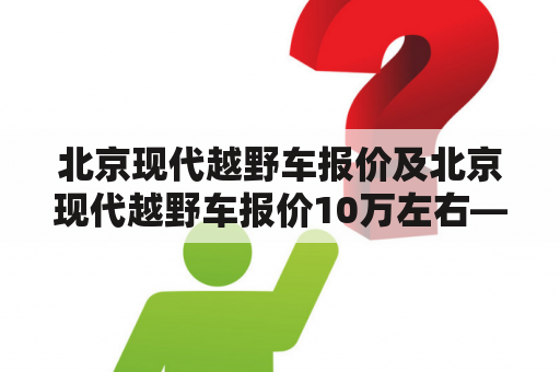 北京现代越野车报价及北京现代越野车报价10万左右——如何选择适合自己的越野车？