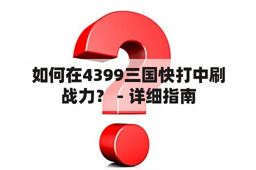 如何在4399三国快打中刷战力？ - 详细指南