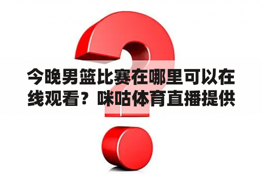 今晚男篮比赛在哪里可以在线观看？咪咕体育直播提供了什么服务？