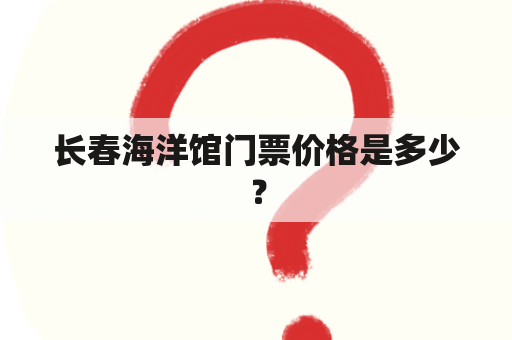 长春海洋馆门票价格是多少？