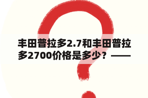 丰田普拉多2.7和丰田普拉多2700价格是多少？——详细解析