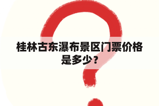 桂林古东瀑布景区门票价格是多少？