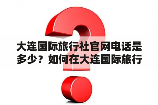 大连国际旅行社官网电话是多少？如何在大连国际旅行社官网上预订旅游产品？