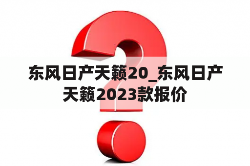 东风日产天籁20_东风日产天籁2023款报价