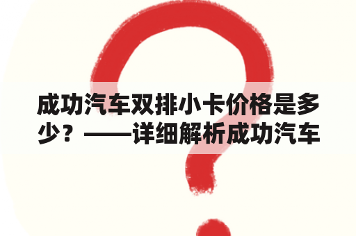 成功汽车双排小卡价格是多少？——详细解析成功汽车及其双排小卡的价格