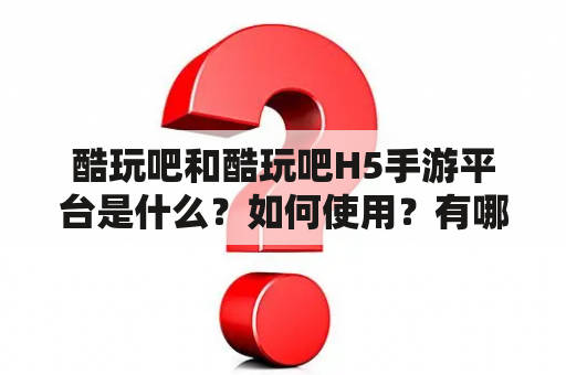 酷玩吧和酷玩吧H5手游平台是什么？如何使用？有哪些特点？