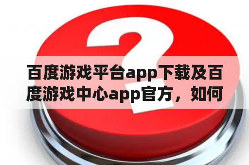 百度游戏平台app下载及百度游戏中心app官方，如何下载并使用？