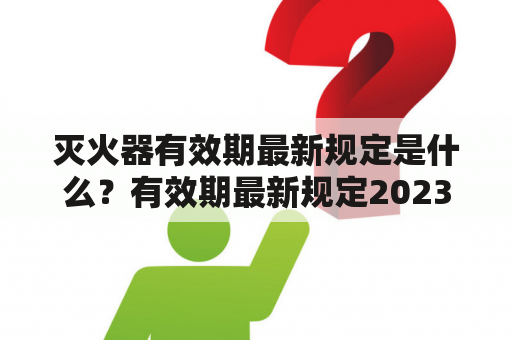 灭火器有效期最新规定是什么？有效期最新规定2023又有哪些变化？