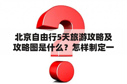 北京自由行5天旅游攻略及攻略图是什么？怎样制定一个完美的行程计划？有哪些必去景点？如何避免旅游陷阱？