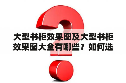 大型书柜效果图及大型书柜效果图大全有哪些？如何选择适合自己的大型书柜？如何设计一个实用又美观的大型书柜？