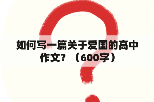 如何写一篇关于爱国的高中作文？（600字）