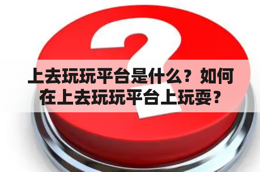 上去玩玩平台是什么？如何在上去玩玩平台上玩耍？