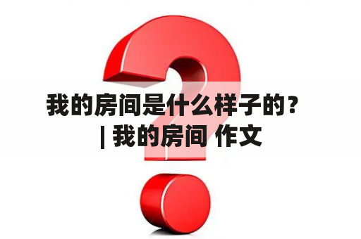 我的房间是什么样子的？ | 我的房间 作文