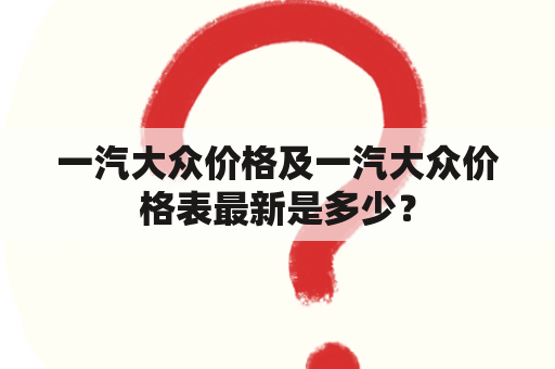 一汽大众价格及一汽大众价格表最新是多少？