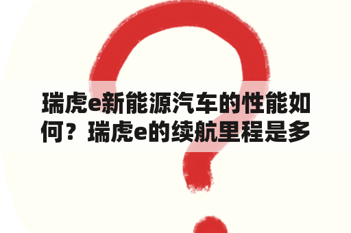 瑞虎e新能源汽车的性能如何？瑞虎e的续航里程是多少？瑞虎e的充电时间需要多久？