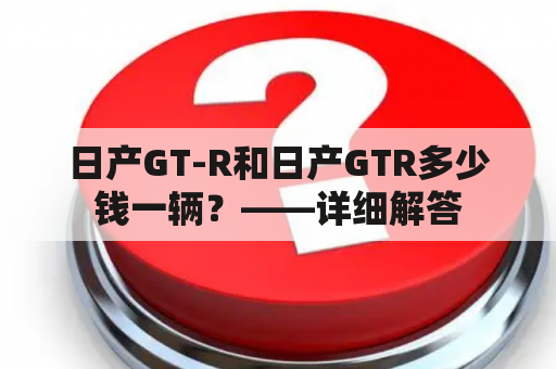 日产GT-R和日产GTR多少钱一辆？——详细解答