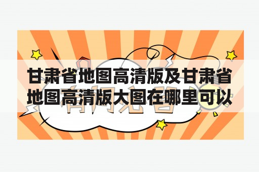 甘肃省地图高清版及甘肃省地图高清版大图在哪里可以下载？如何使用？