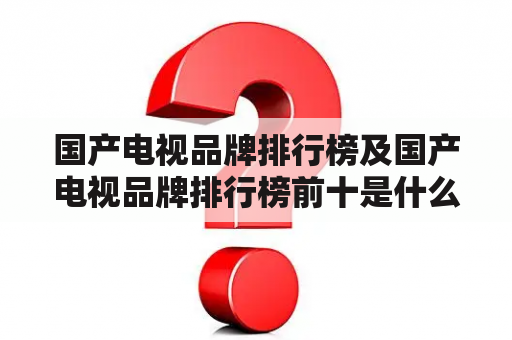 国产电视品牌排行榜及国产电视品牌排行榜前十是什么？哪些品牌在排行榜前十？