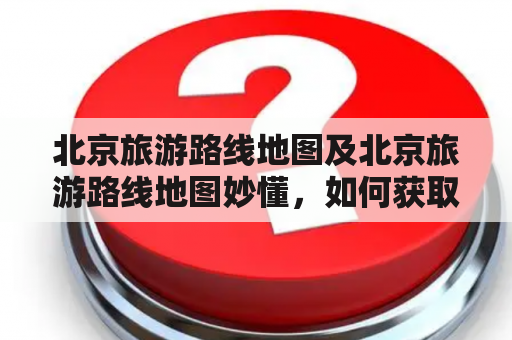 北京旅游路线地图及北京旅游路线地图妙懂，如何获取并使用？