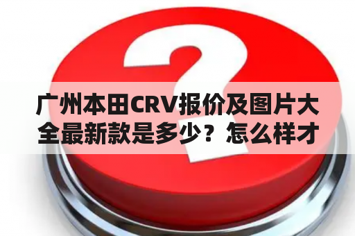 广州本田CRV报价及图片大全最新款是多少？怎么样才能买到最优惠的价格？