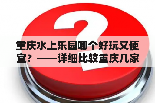 重庆水上乐园哪个好玩又便宜？——详细比较重庆几家水上乐园的优缺点