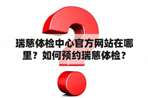 瑞慈体检中心官方网站在哪里？如何预约瑞慈体检？