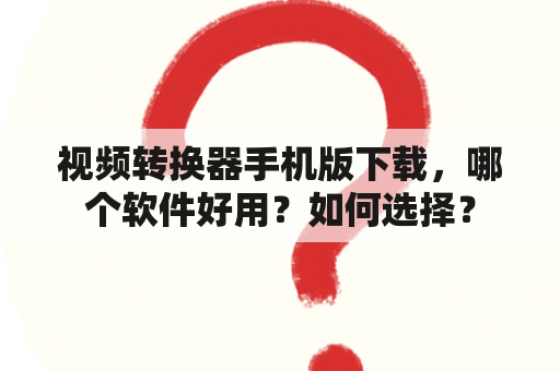 视频转换器手机版下载，哪个软件好用？如何选择？