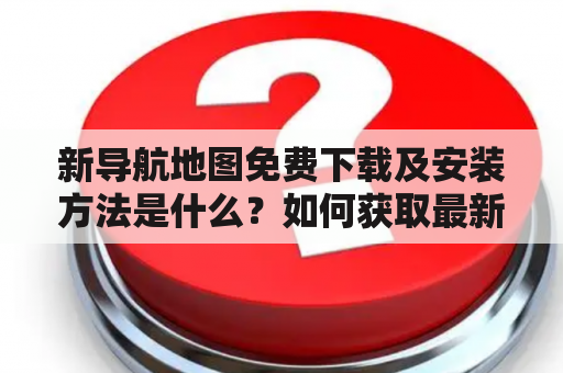 新导航地图免费下载及安装方法是什么？如何获取最新版的新导航地图？