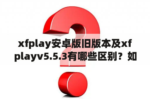 xfplay安卓版旧版本及xfplayv5.5.3有哪些区别？如何下载安装？