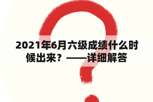 2021年6月六级成绩什么时候出来？——详细解答