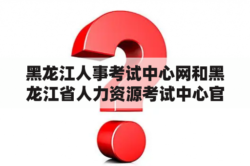 黑龙江人事考试中心网和黑龙江省人力资源考试中心官网是什么？它们有什么作用？如何使用？