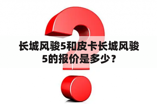 长城风骏5和皮卡长城风骏5的报价是多少？