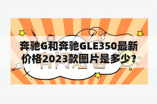 奔驰G和奔驰GLE350最新价格2023款图片是多少？