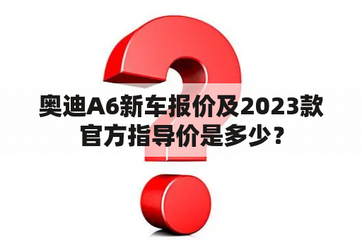 奥迪A6新车报价及2023款官方指导价是多少？