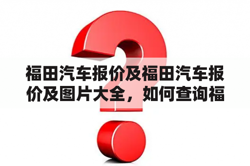 福田汽车报价及福田汽车报价及图片大全，如何查询福田汽车报价及获取福田汽车图片大全？