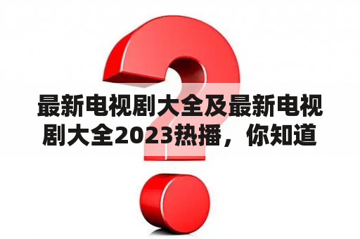 最新电视剧大全及最新电视剧大全2023热播，你知道哪些值得期待的电视剧？