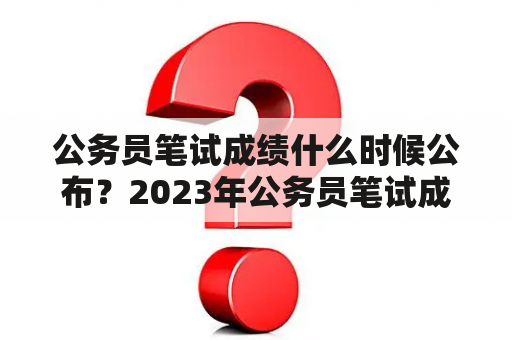 公务员笔试成绩什么时候公布？2023年公务员笔试成绩什么时候公布？