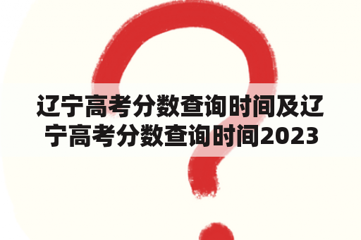 辽宁高考分数查询时间及辽宁高考分数查询时间2023是什么时候？