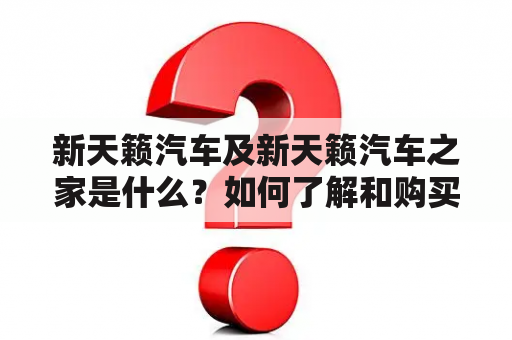 新天籁汽车及新天籁汽车之家是什么？如何了解和购买新天籁汽车？有哪些值得关注的特点和优势？