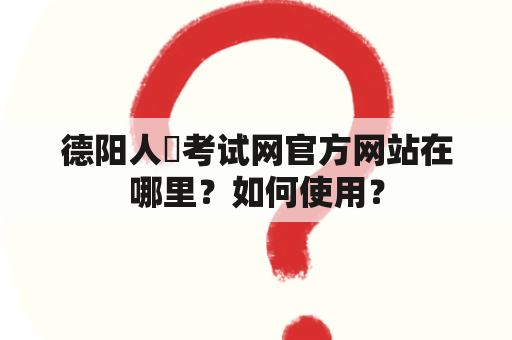 德阳人亊考试网官方网站在哪里？如何使用？