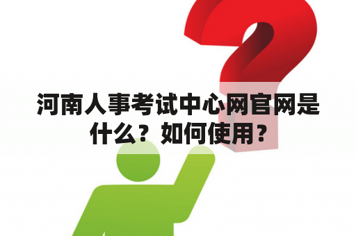 河南人事考试中心网官网是什么？如何使用？