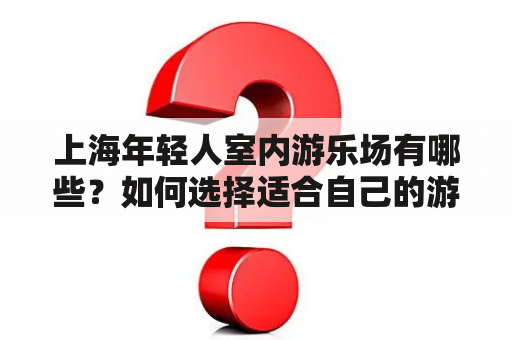 上海年轻人室内游乐场有哪些？如何选择适合自己的游乐场？