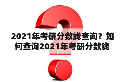 2021年考研分数线查询？如何查询2021年考研分数线？考研分数线2021公布时间是什么时候？